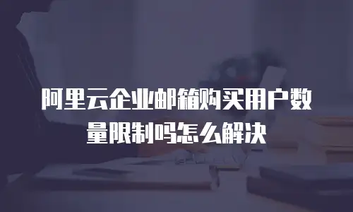 阿里云企业邮箱购买用户数量限制吗怎么解决