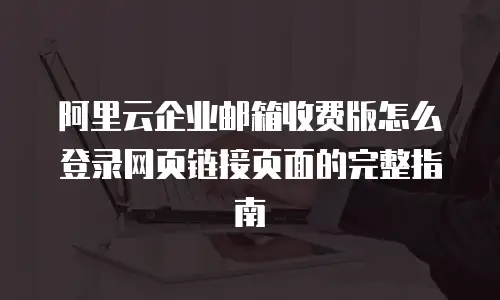 阿里云企业邮箱收费版怎么登录网页链接页面的完整指南