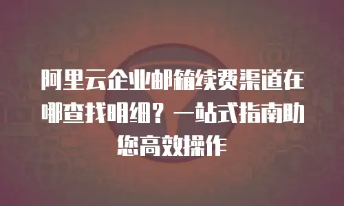 阿里云企业邮箱续费渠道在哪查找明细?一站式指南助您高效操作
