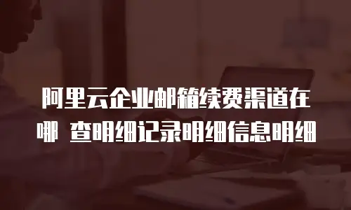 阿里云企业邮箱续费渠道在哪 查明细记录明细信息明细