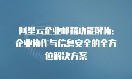 阿里云企业邮箱功能解析：企业协作与信息安全的全方位解决方案