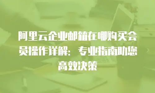 阿里云企业邮箱在哪购买会员操作详解:专业指南助您高效决策