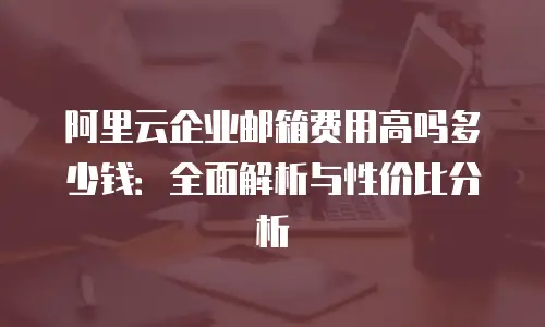 阿里云企业邮箱费用高吗多少钱:全面解析与性价比分析