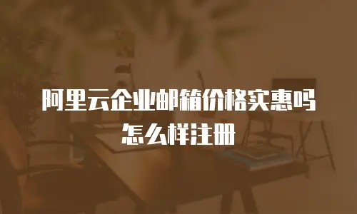 阿里云企业邮箱价格实惠吗 怎么样注册