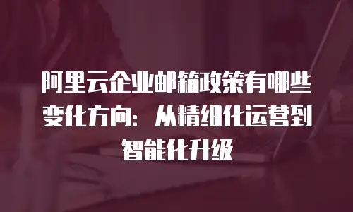 阿里云企业邮箱政策有哪些变化方向：从精细化运营到智能化升级