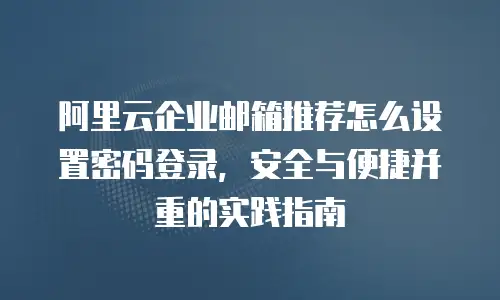 阿里云企业邮箱推荐怎么设置密码登录,安全与便捷并重的实践指南