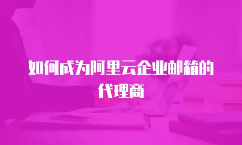 如何成为阿里云企业邮箱的代理商