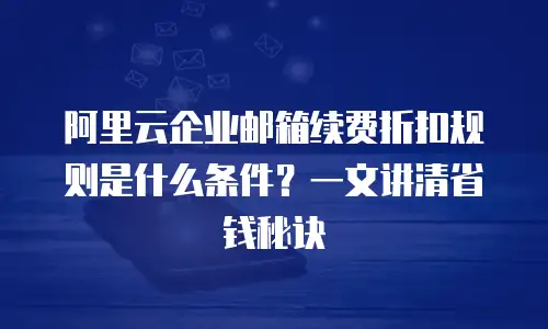 阿里云企业邮箱续费折扣规则是什么条件？一文讲清省钱秘诀