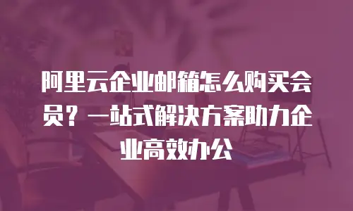 阿里云企业邮箱怎么购买会员？一站式解决方案助力企业高效办公