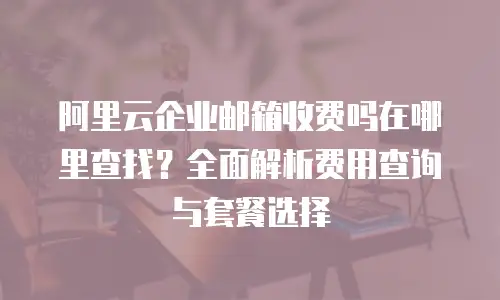阿里云企业邮箱收费吗在哪里查找？全面解析费用查询与套餐选择