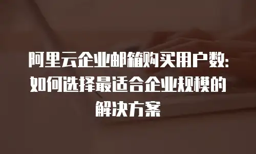阿里云企业邮箱购买用户数：如何选择最适合企业规模的解决方案