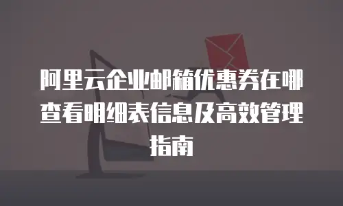 阿里云企业邮箱优惠券在哪查看明细表信息及高效管理指南