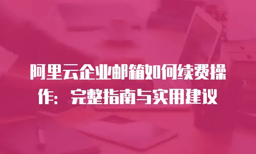 阿里云企业邮箱如何续费操作：完整指南与实用建议