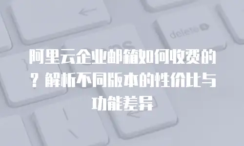 阿里云企业邮箱如何收费的？解析不同版本的性价比与功能差异