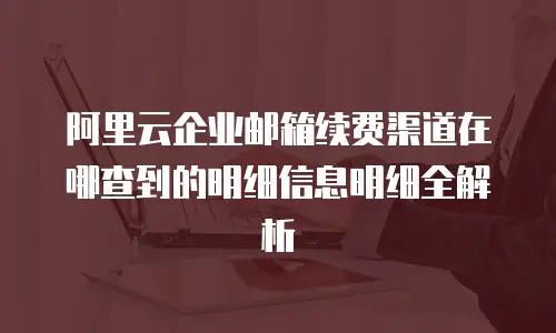 阿里云企业邮箱续费渠道在哪查到的明细信息明细全解析