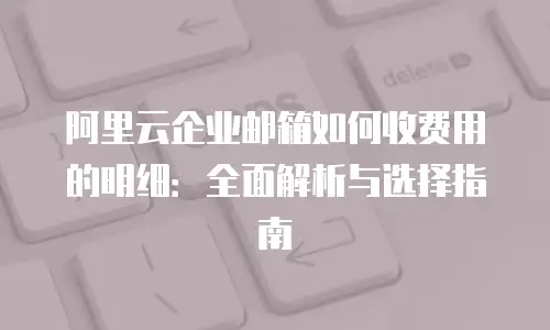 阿里云企业邮箱如何收费用的明细：全面解析与选择指南