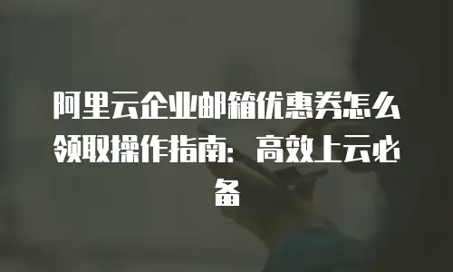 阿里云企业邮箱优惠券怎么领取操作指南：高效上云必备
