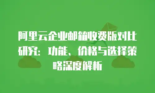 阿里云企业邮箱收费版对比研究：功能、价格与选择策略深度解析
