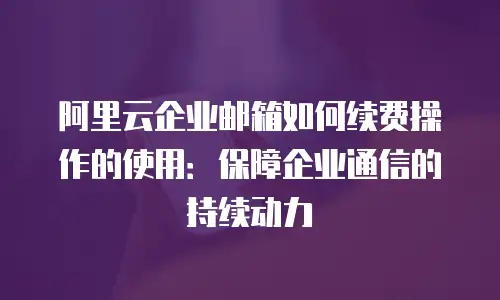 阿里云企业邮箱如何续费操作的使用：保障企业通信的持续动力