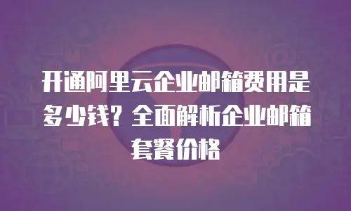 开通阿里云企业邮箱费用是多少钱?全面解析企业邮箱套餐价格
