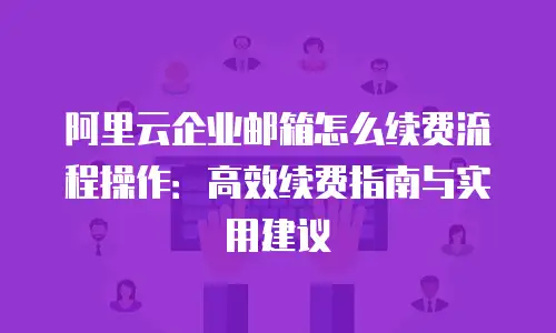 阿里云企业邮箱怎么续费流程操作：高效续费指南与实用建议