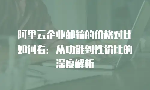 阿里云企业邮箱的价格对比如何看：从功能到性价比的深度解析