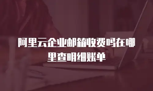 阿里云企业邮箱收费吗在哪里查明细账单