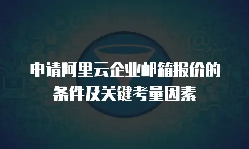 申请阿里云企业邮箱报价的条件及关键考量因素
