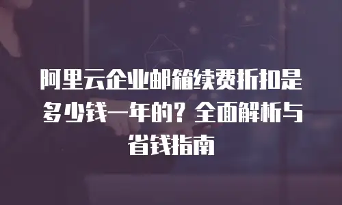 阿里云企业邮箱续费折扣是多少钱一年的？全面解析与省钱指南