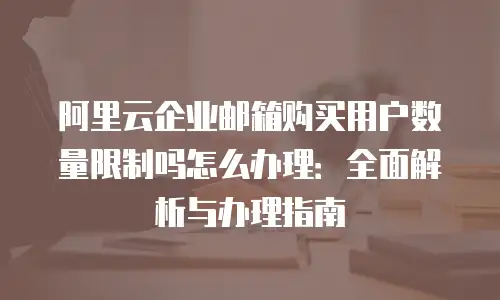 阿里云企业邮箱购买用户数量限制吗怎么办理：全面解析与办理指南