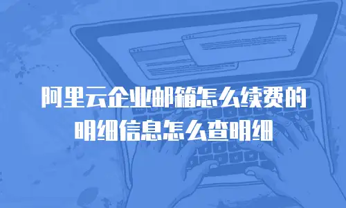 阿里云企业邮箱怎么续费的明细信息怎么查明细