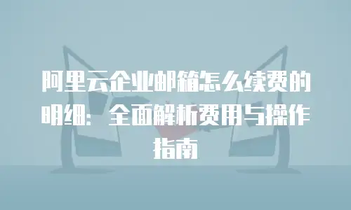 阿里云企业邮箱怎么续费的明细：全面解析费用与操作指南