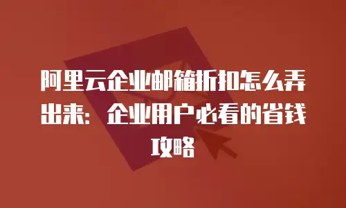 阿里云企业邮箱折扣怎么弄出来：企业用户必看的省钱攻略