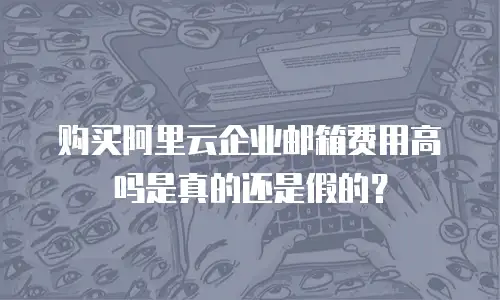 购买阿里云企业邮箱费用高吗是真的还是假的?