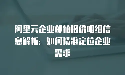 阿里云企业邮箱报价明细信息解析:如何精准定位企业需求