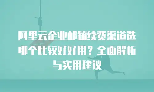 阿里云企业邮箱续费渠道选哪个比较好好用？全面解析与实用建议
