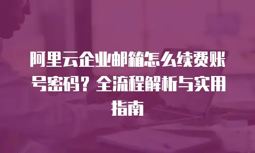 阿里云企业邮箱怎么续费账号密码？全流程解析与实用指南