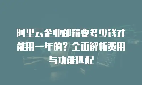 阿里云企业邮箱要多少钱才能用一年的？全面解析费用与功能匹配