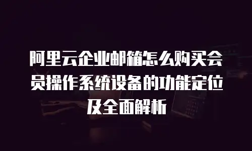 阿里云企业邮箱怎么购买会员操作系统设备的功能定位及全面解析
