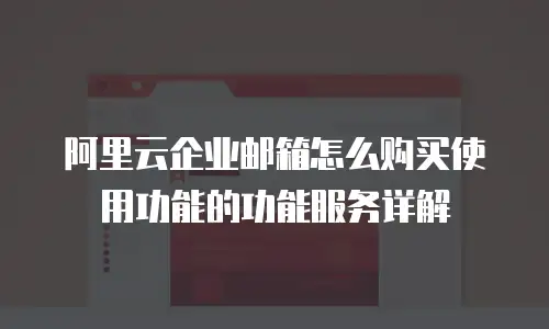 阿里云企业邮箱怎么购买使用功能的功能服务详解