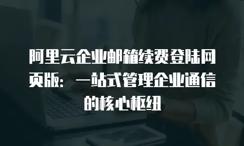 阿里云企业邮箱续费登陆网页版：一站式管理企业通信的核心枢纽