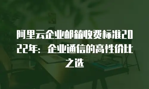 阿里云企业邮箱收费标准2022年：企业通信的高性价比之选