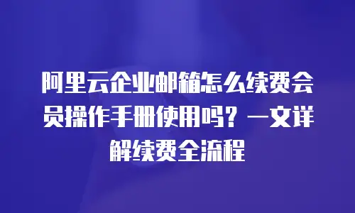 阿里云企业邮箱怎么续费会员操作手册使用吗？一文详解续费全流程