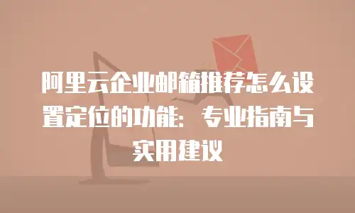 阿里云企业邮箱推荐怎么设置定位的功能：专业指南与实用建议