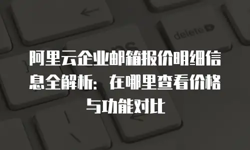 阿里云企业邮箱报价明细信息全解析：在哪里查看价格与功能对比
