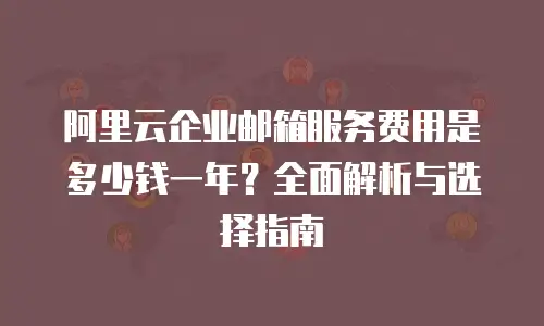 阿里云企业邮箱服务费用是多少钱一年？全面解析与选择指南