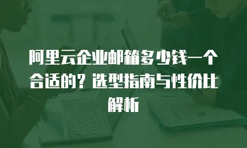 阿里云企业邮箱多少钱一个合适的？选型指南与性价比解析