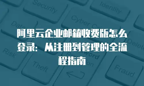 阿里云企业邮箱收费版怎么登录：从注册到管理的全流程指南