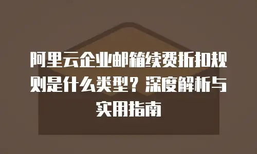 阿里云企业邮箱续费折扣规则是什么类型?深度解析与实用指南