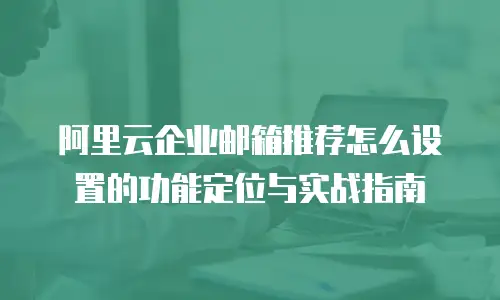 阿里云企业邮箱推荐怎么设置的功能定位与实战指南